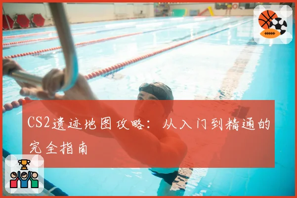 CS2遗迹地图攻略：从入门到精通的完全指南