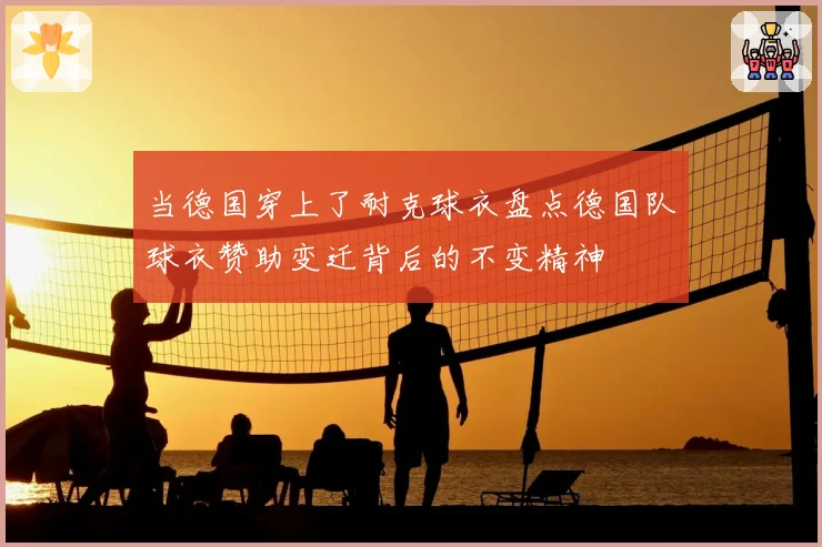 当德国穿上了耐克球衣盘点德国队球衣赞助变迁背后的不变精神