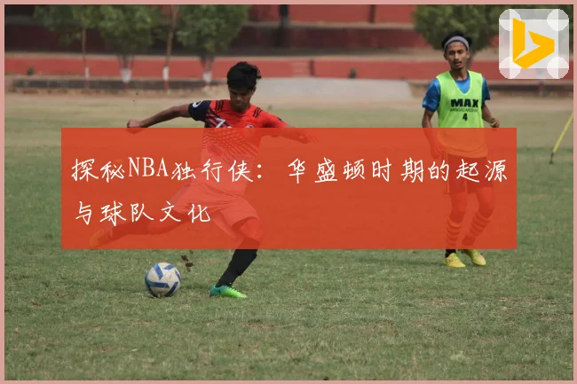 探秘NBA独行侠：华盛顿时期的起源与球队文化