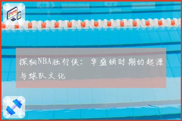 探秘NBA独行侠:华盛顿时期的起源与球队文化